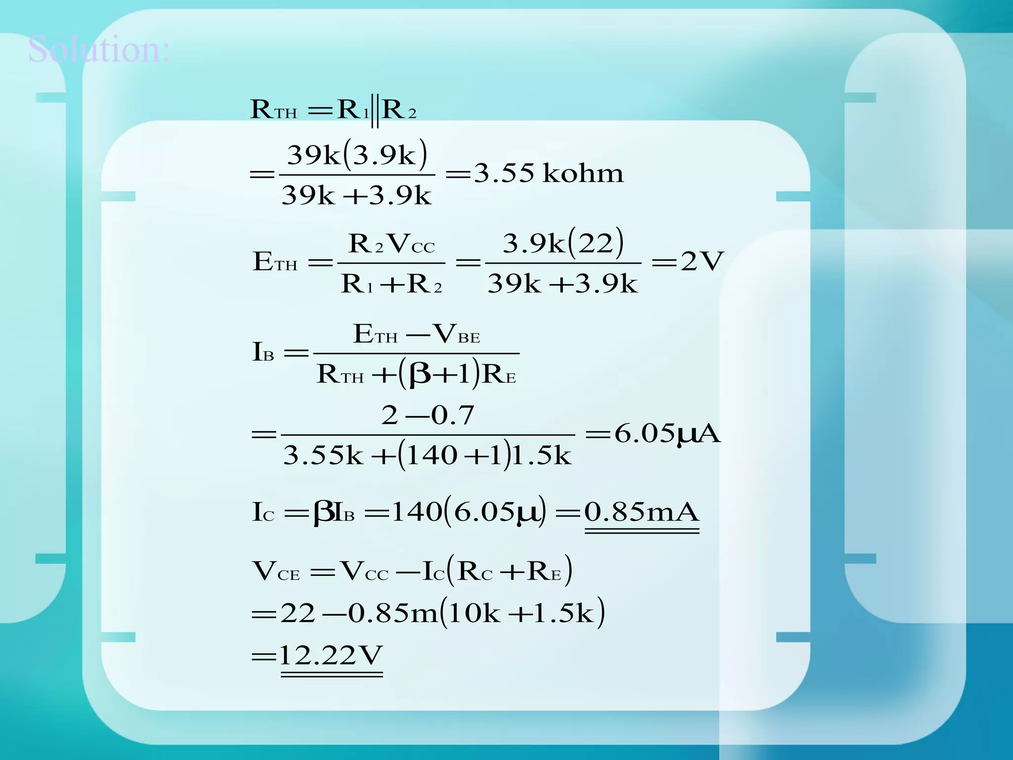 Solution:
            RTH = R 1 R 2
                39k (3.9k )
            =               = 3.55 kohm
                39k +3.9k
                    R 2 VCC    3.9k ( 22 )
            ETH   =         =              = 2V
                    R1 +R 2   39k +3.9k
                   ETH −VBE
            IB =
                 RTH +(β+1)RE
                     2 − 0 .7
            =                      = 6.05µA
               3.55k +(140 +1)1.5k

            IC = βIB =140( 6.05µ) = 0.85mA

            VCE = VCC − IC( RC + RE )
            = 22 −0.85m(10k +1.5k )
            =12.22V
 