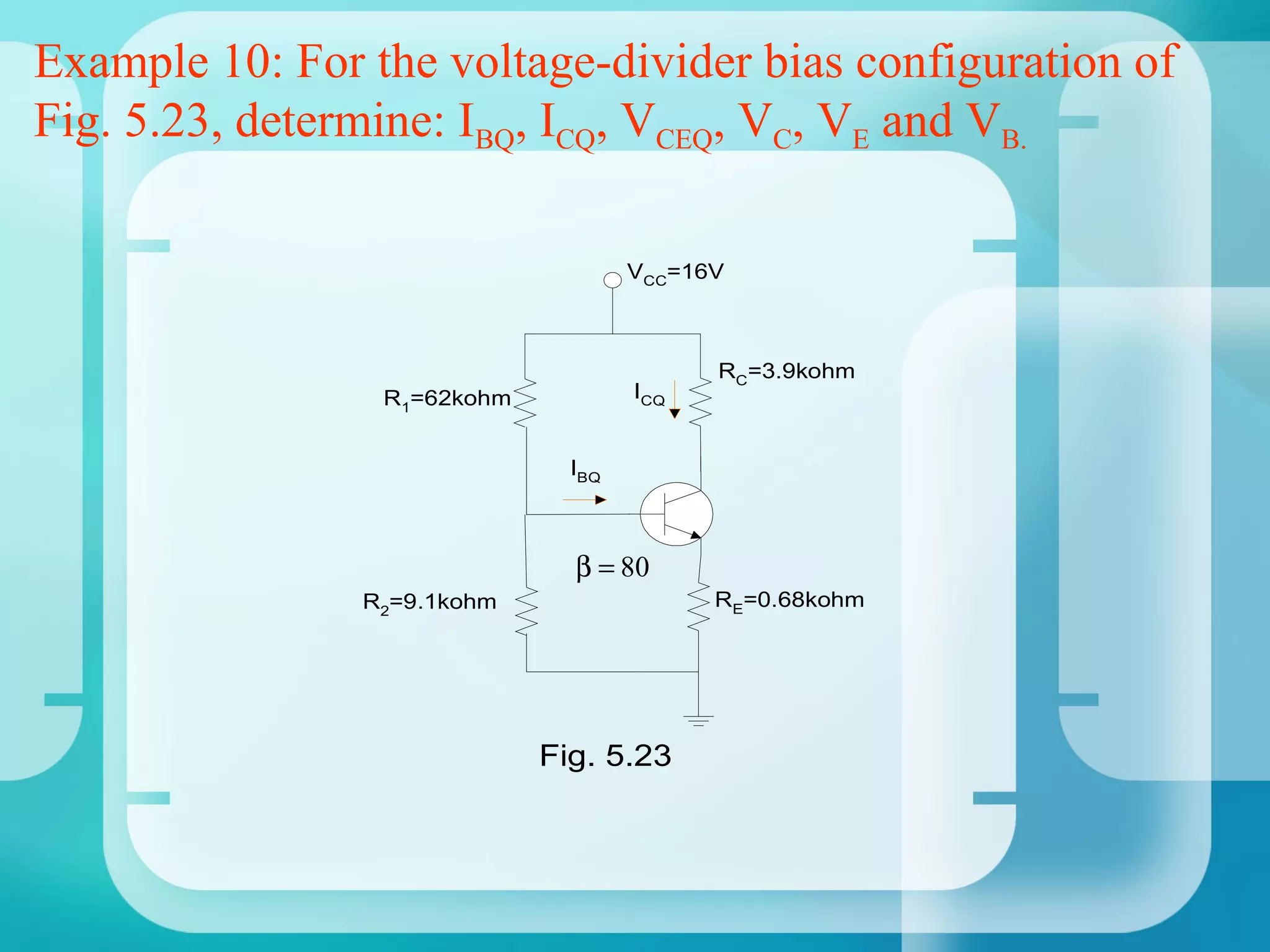 Example 10: For the voltage-divider bias configuration of
Fig. 5.23, determine: IBQ, ICQ, VCEQ, VC, VE and VB.

                                     VCC=16V



                                           RC=3.9kohm
                 R1=62kohm           ICQ


                               IBQ



                               β = 80
                R2=9.1kohm                 RE=0.68kohm




                             Fig. 5.23
 