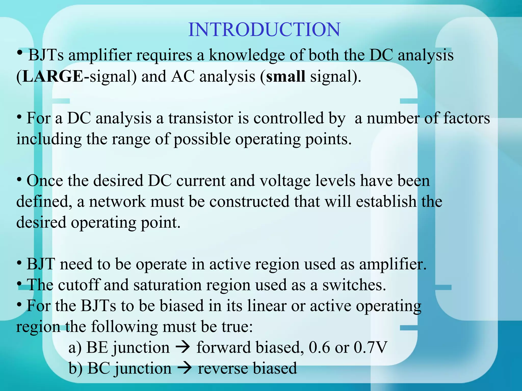 INTRODUCTION
• BJTs amplifier requires a knowledge of both the DC analysis
(LARGE-signal) and AC analysis (small signal).

• For a DC analysis a transistor is controlled by a number of factors
including the range of possible operating points.

• Once the desired DC current and voltage levels have been
defined, a network must be constructed that will establish the
desired operating point.

• BJT need to be operate in active region used as amplifier.
• The cutoff and saturation region used as a switches.
• For the BJTs to be biased in its linear or active operating
region the following must be true:
        a) BE junction  forward biased, 0.6 or 0.7V
        b) BC junction  reverse biased
 