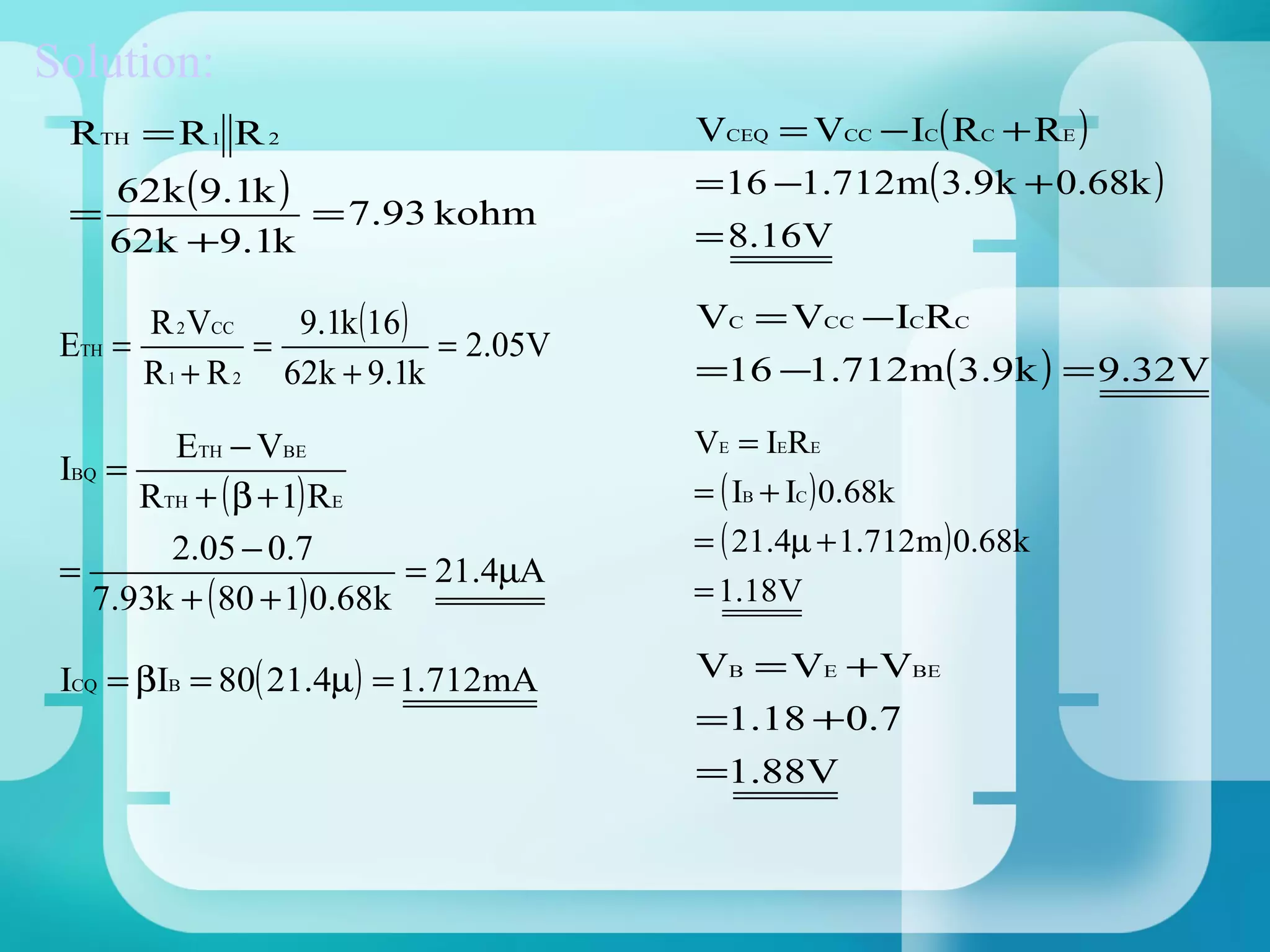 Solution:
 RTH = R 1 R 2                         VCEQ = VCC − IC( RC + RE )
     62k (9.1k )                       = 16 −1.712m( 3.9k + 0.68k )
 =               = 7.93 kohm
     62k +9.1k                         = 8.16V

       R 2 VCC    9.1k (16 )           VC = VCC −ICRC
 ETH =          =            = 2.05V
       R 1 + R 2 62k + 9.1k            =16 −1.712m(3.9k ) = 9.32V

         ETH − VBE                     VE = IERE
 IBQ =
       RTH + ( β + 1) RE               = ( IB + IC ) 0.68k
         2.05 − 0.7                    = ( 21.4µ + 1.712m ) 0.68k
 =                          = 21.4µA
    7.93k + ( 80 + 1) 0.68k            = 1.18V

 ICQ = βIB = 80( 21.4µ) = 1.712mA      VB = VE + VBE
                                       =1.18 + 0.7
                                       =1.88V
 