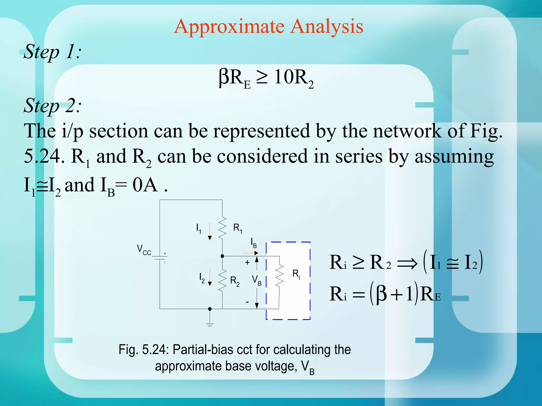 Approximate Analysis
Step 1:
                                βRE ≥ 10R2
Step 2:
The i/p section can be represented by the network of Fig.
5.24. R1 and R2 can be considered in series by assuming
I1≅I2 and IB= 0A .
                          I1      R1
                                           IB

                                                     Ri ≥ R 2 ⇒ ( I1 ≅ I 2 )
              VCC
                                       +
                           I2                   Ri

                                                     Ri = ( β + 1) RE
                                 R2        VB

                                       -




           Fig. 5.24: Partial-bias cct for calculating the
                  approximate base voltage, VB
 