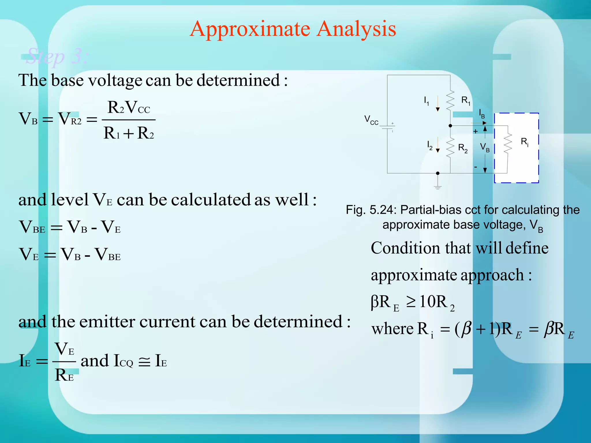 Approximate Analysis
 Step 3:
The base voltage can be determined :
                                                          I1      R1
           R2VCC
VB = VR2 =                                    VCC
                                                                           IB

           R 1 + R2                                        I2
                                                                       +
                                                                                Ri
                                                                 R2        VB

                                                                       -



and level VE can be calculated as well :   Fig. 5.24: Partial-bias cct for calculating the
VBE = VB - VE                                     approximate base voltage, VB

VE = VB - VBE                                   Condition that will define
                                                approximate approach :
                                               βR E ≥ 10R 2
and the emitter current can be determined :     where R i = ( β + 1)R E = β R E
       VE
IE =      and ICQ ≅ IE
       RE
 