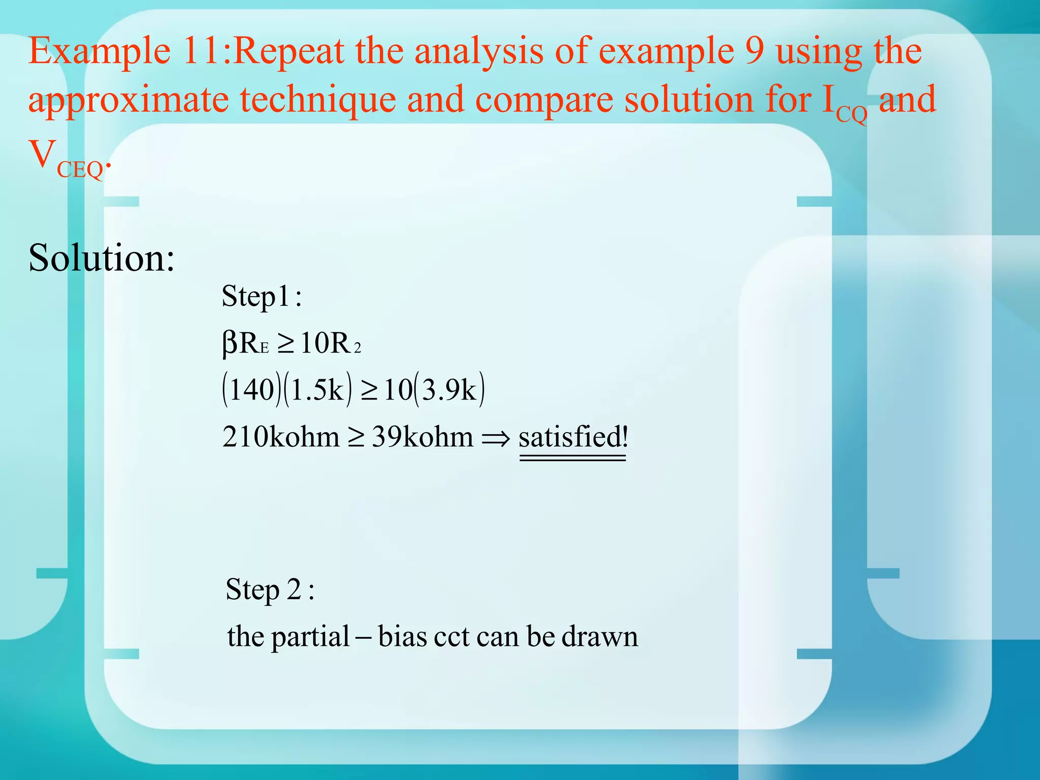 Example 11:Repeat the analysis of example 9 using the
approximate technique and compare solution for ICQ and
VCEQ.

Solution:
            Step1 :
            β RE ≥ 10R 2
            (140)(1.5k ) ≥ 10( 3.9k )
            210kohm ≥ 39kohm ⇒ satisfied!



            Step 2 :
            the partial − bias cct can be drawn
 