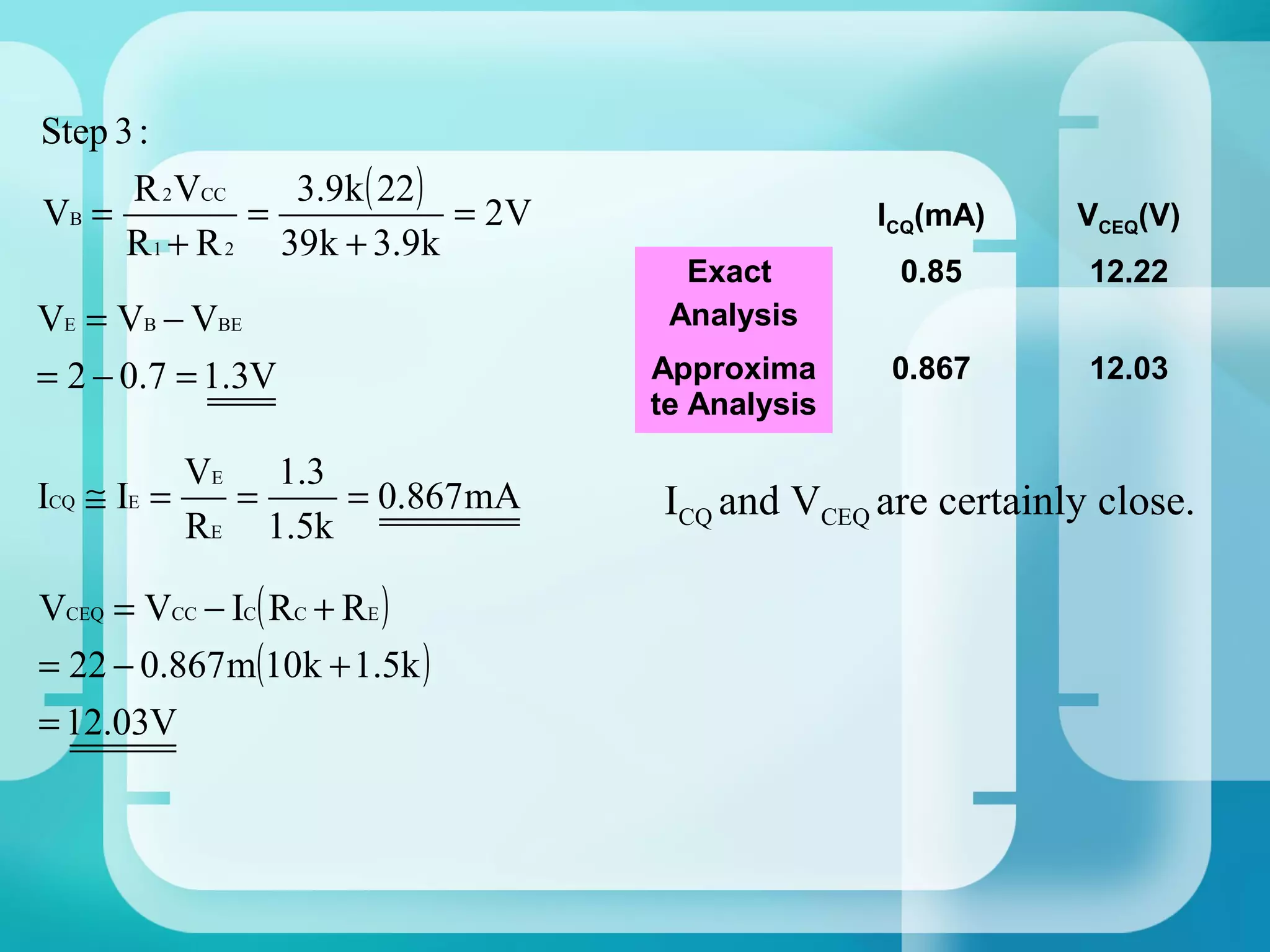 Step 3 :
      R 2 VCC    3.9k ( 22 )
VB =           =             = 2V                 ICQ(mA)    VCEQ(V)
      R 1 + R 2 39k + 3.9k
                                      Exact        0.85       12.22
VE = VB − VBE                        Analysis
= 2 − 0.7 = 1.3V                    Approxima     0.867       12.03
                                    te Analysis

           VE 1.3
ICQ ≅ IE =   =     = 0.867 mA       ICQ and VCEQ are certainly close.
           RE 1.5k

VCEQ = VCC − IC( RC + RE )
= 22 − 0.867 m(10k + 1.5k )
= 12.03V
 