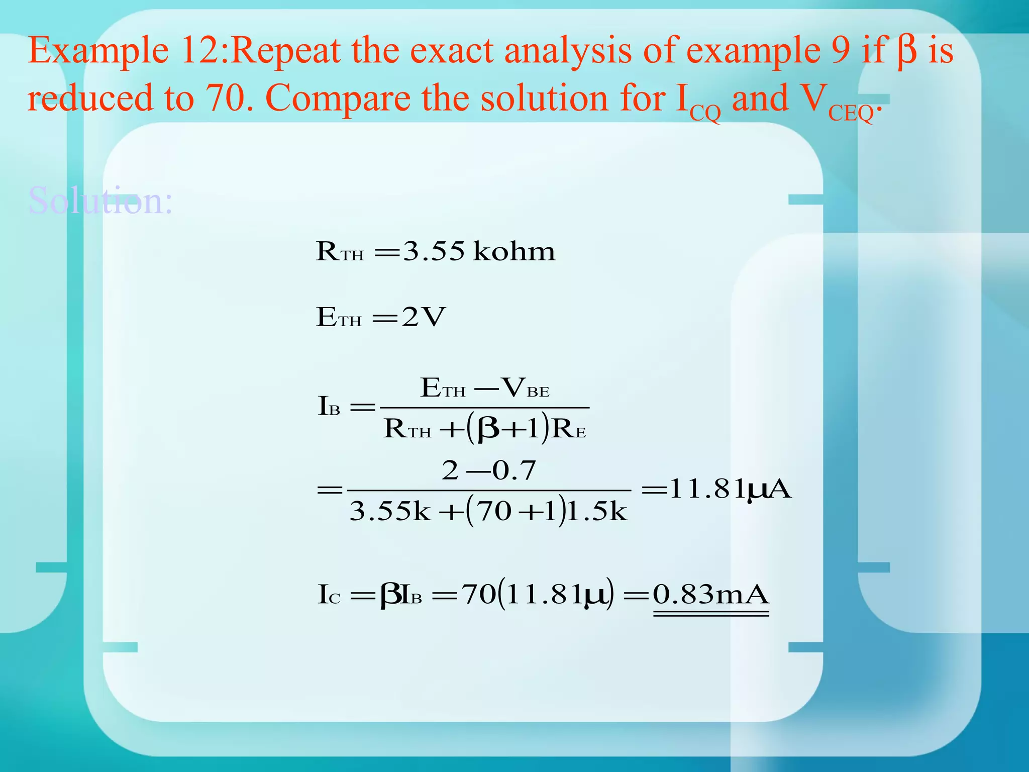 Example 12:Repeat the exact analysis of example 9 if β is
reduced to 70. Compare the solution for ICQ and VCEQ.

Solution:
                 RTH = 3.55 kohm

                 ETH = 2V

                       ETH −VBE
                 IB =
                     RTH +(β+1)RE
                         2 − 0 .7
                 =                     =11.81µA
                   3.55k +( 70 +1)1.5k

                 IC = βIB = 70(11.81µ) = 0.83mA
 