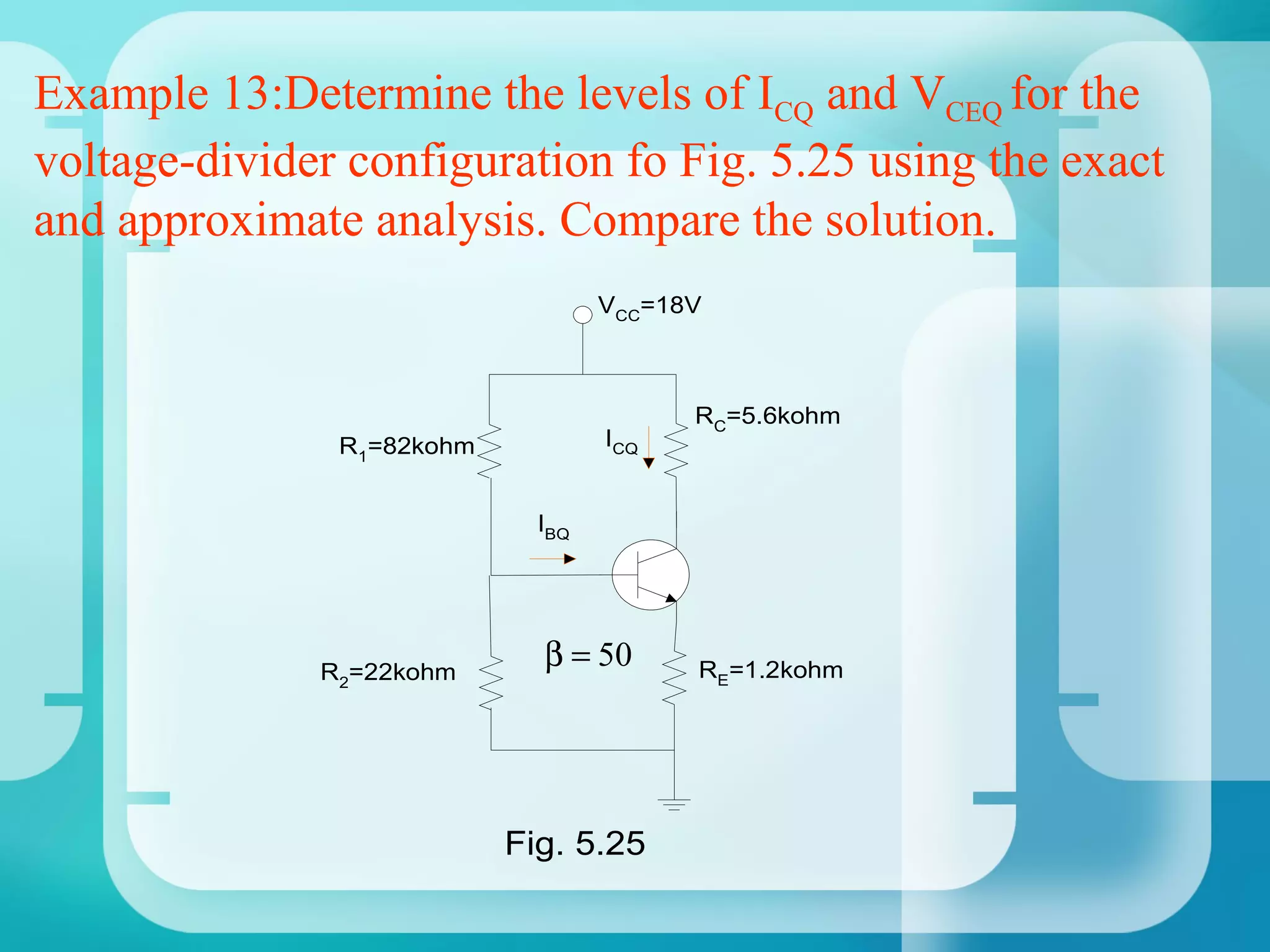 Example 13:Determine the levels of ICQ and VCEQ for the
voltage-divider configuration fo Fig. 5.25 using the exact
and approximate analysis. Compare the solution.
                                   VCC=18V



                                         RC=5.6kohm
               R1=82kohm           ICQ


                             IBQ




              R2=22kohm
                             β = 50      RE=1.2kohm




                           Fig. 5.25
 