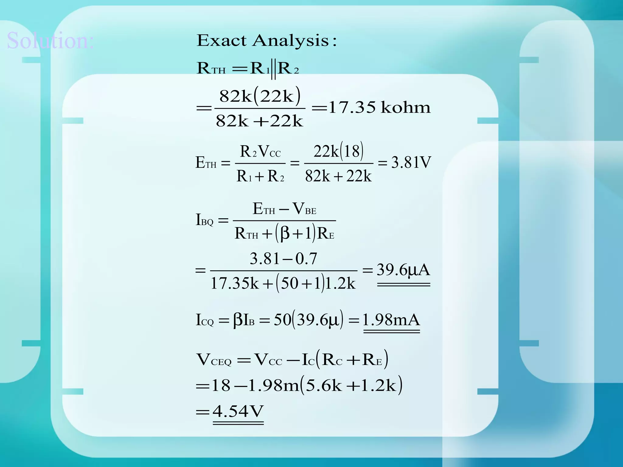 Solution:   Exact Analysis :
            RTH = R 1 R 2
                82k ( 22k )
            =               =17.35 kohm
                82k + 22k
                    R 2 VCC    22k (18)
            ETH =            =          = 3.81V
                    R 1 + R 2 82k + 22k
                    ETH − VBE
            IBQ =
                  RTH + ( β + 1) RE
                    3.81 − 0.7
            =                        = 39.6µA
              17.35k + ( 50 + 1)1.2k

            ICQ = βIB = 50( 39.6µ) = 1.98mA

            VCEQ = VCC − IC ( RC + RE )
            = 18 −1.98m( 5.6k +1.2k )
            = 4.54V
 