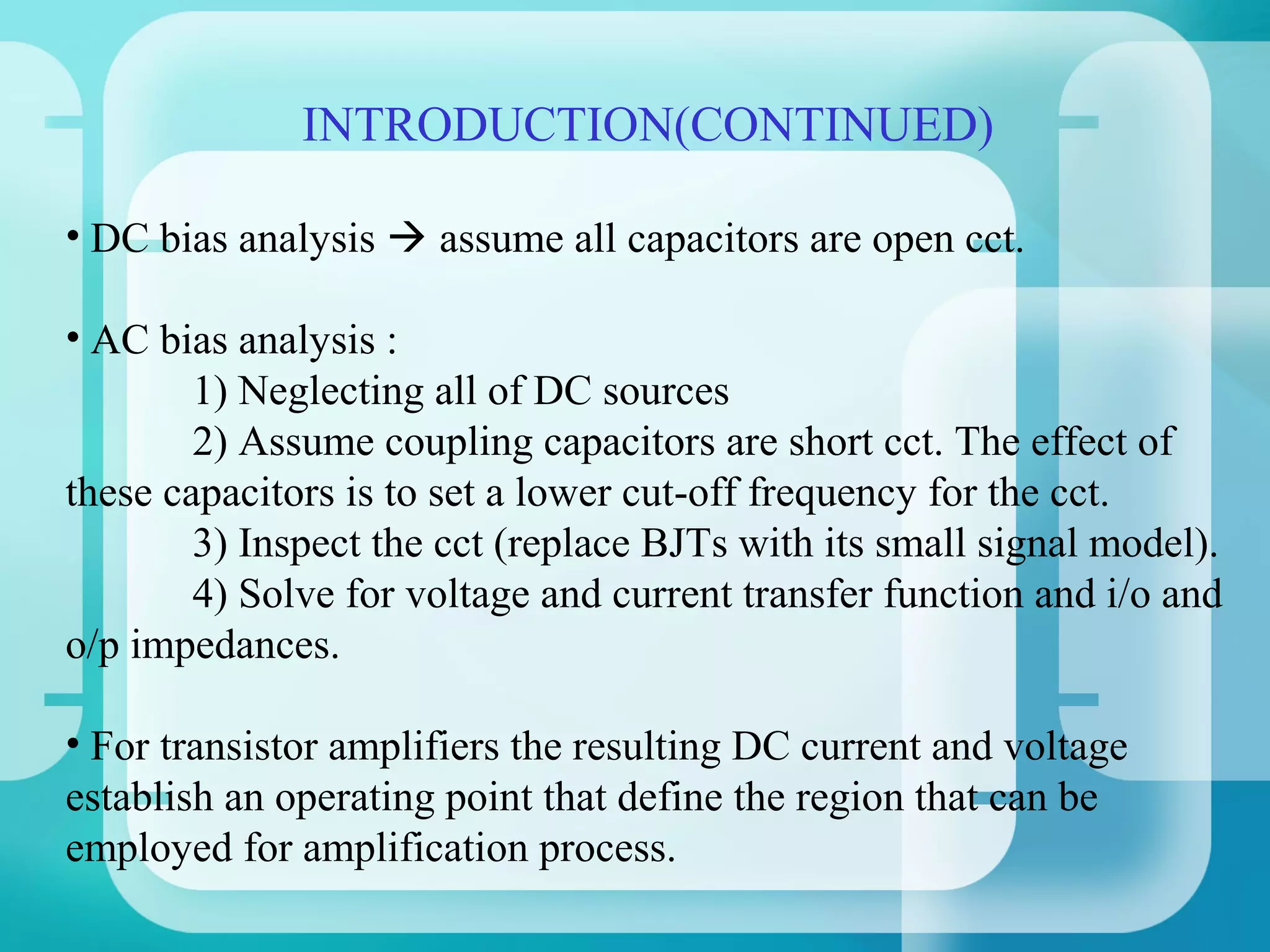 INTRODUCTION(CONTINUED)

• DC bias analysis  assume all capacitors are open cct.

• AC bias analysis :
        1) Neglecting all of DC sources
        2) Assume coupling capacitors are short cct. The effect of
these capacitors is to set a lower cut-off frequency for the cct.
        3) Inspect the cct (replace BJTs with its small signal model).
        4) Solve for voltage and current transfer function and i/o and
o/p impedances.

• For transistor amplifiers the resulting DC current and voltage
establish an operating point that define the region that can be
employed for amplification process.
 