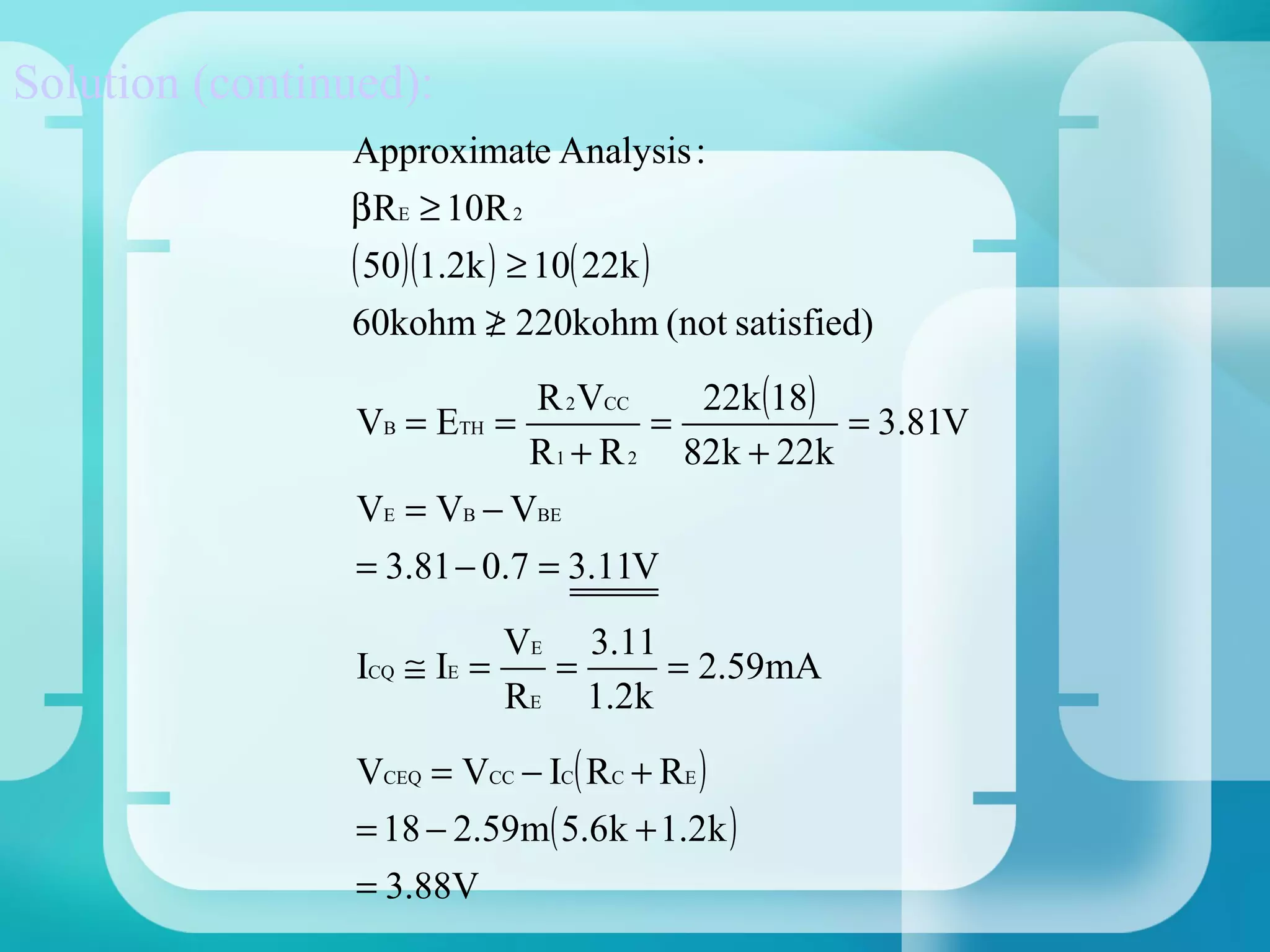 Solution (continued):
                Approximate Analysis :
                β RE ≥ 10R 2
                ( 50)(1.2k ) ≥ 10( 22k )
                60kohm ≥ 220kohm (not satisfied)
                           /
                              R 2 VCC   22k (18)
                 VB = ETH =           =          = 3.81V
                             R 1 + R 2 82k + 22k
                 VE = VB − VBE
                 = 3.81 − 0.7 = 3.11V
                            VE 3.11
                 ICQ ≅ IE =   =     = 2.59mA
                            RE 1.2k
                 VCEQ = VCC − IC( RC + RE )
                 = 18 − 2.59m( 5.6k + 1.2k )
                 = 3.88V
 