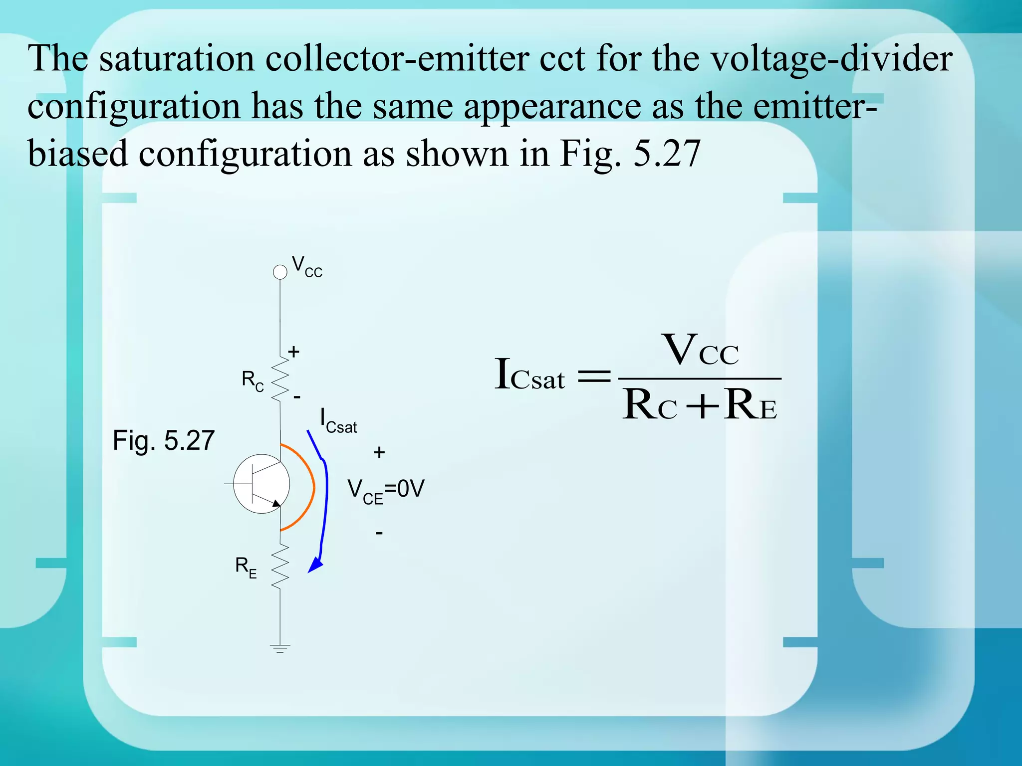 The saturation collector-emitter cct for the voltage-divider
configuration has the same appearance as the emitter-
biased configuration as shown in Fig. 5.27

                      VCC



                      +                        VCC
                 RC                   ICsat =
                      -
                          ICsat               RC + RE
     Fig. 5.27                 +
                             VCE=0V
                                  -
                 RE
 