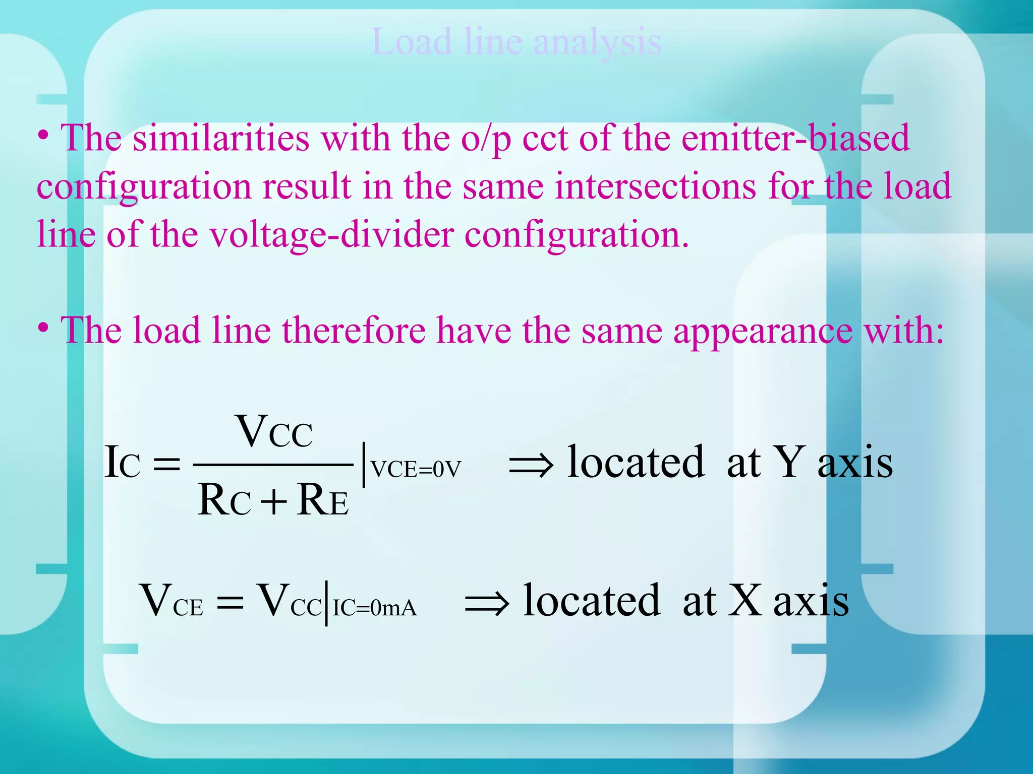 Load line analysis

• The similarities with the o/p cct of the emitter-biased
configuration result in the same intersections for the load
line of the voltage-divider configuration.

• The load line therefore have the same appearance with:

          VCC
    IC =             VCE =0V   ⇒ located at Y axis
         RC + RE

      VCE = VCC IC=0mA ⇒ located at X axis
 
