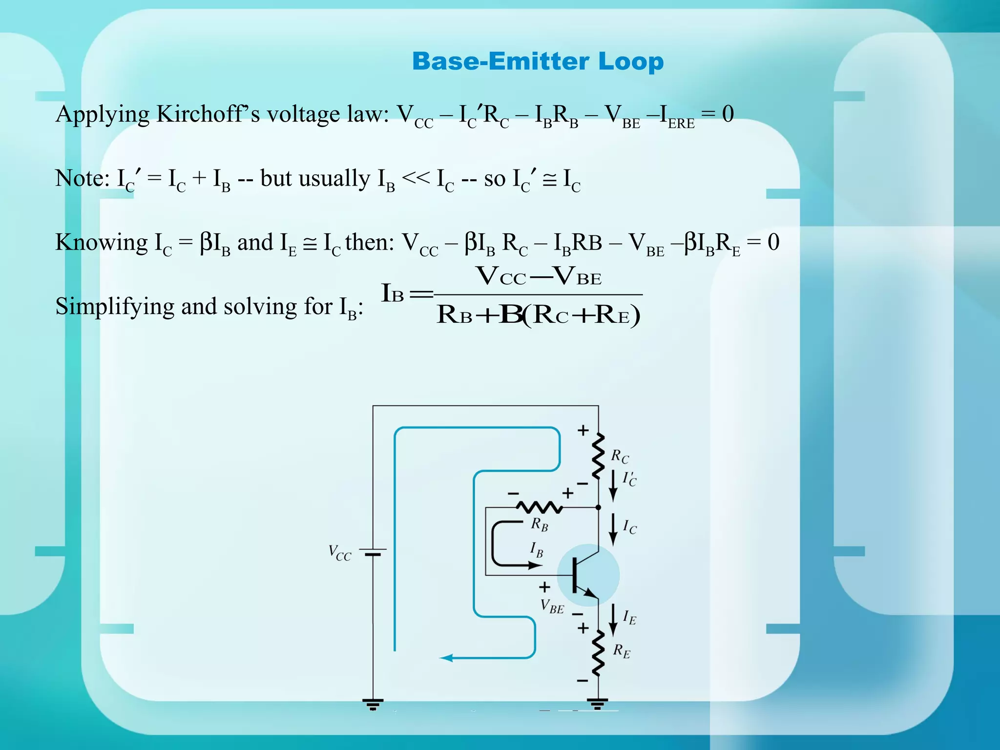Base-Emitter Loop

Applying Kirchoff’s voltage law: VCC – IC′RC – IBRB – VBE –IERE = 0

Note: IC′ = IC + IB -- but usually IB << IC -- so IC′ ≅ IC

Knowing IC = βIB and IE ≅ IC then: VCC – βIB RC – IBRB – VBE –βIBRE = 0
                                        VCC −VBE
                                IB =
Simplifying and solving for IB:      RB +Β C +RE)
                                           (R
 