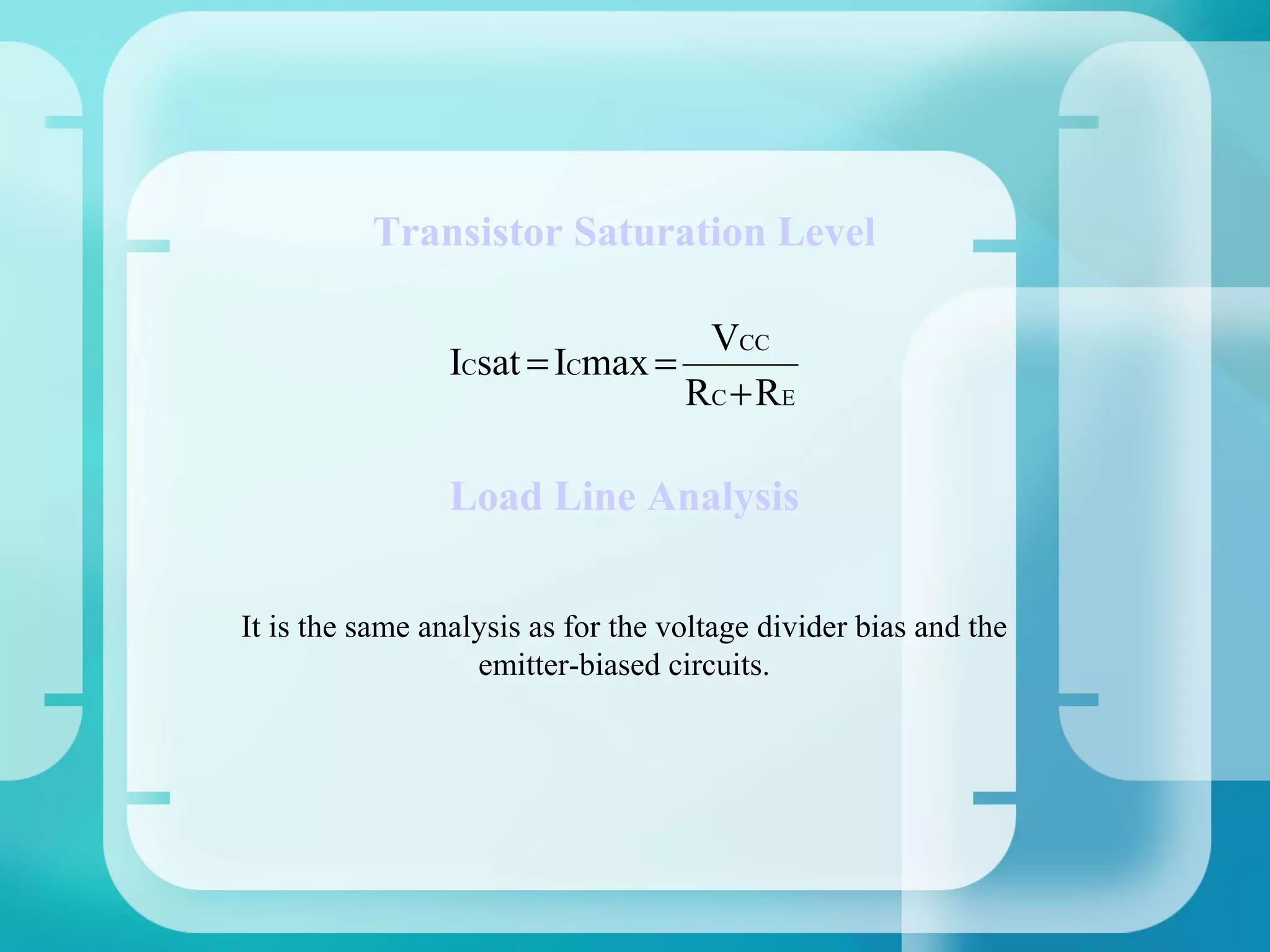 Transistor Saturation Level

                                  VCC
                 ICsat = ICmax =
                                 RC + RE

                 Load Line Analysis


It is the same analysis as for the voltage divider bias and the
                   emitter-biased circuits.
 