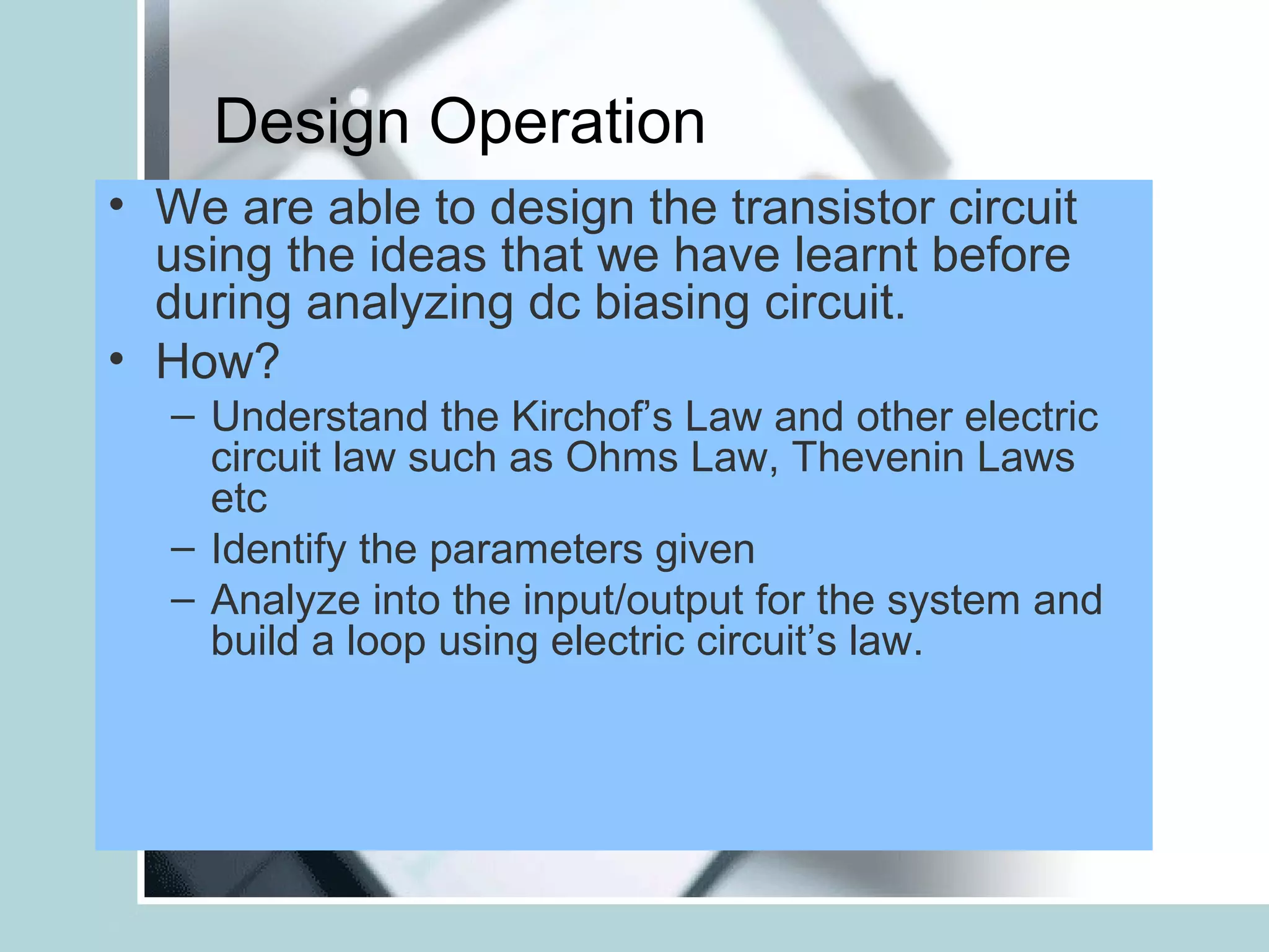 Design Operation
• We are able to design the transistor circuit
  using the ideas that we have learnt before
  during analyzing dc biasing circuit.
• How?
   – Understand the Kirchof’s Law and other electric
     circuit law such as Ohms Law, Thevenin Laws
     etc
   – Identify the parameters given
   – Analyze into the input/output for the system and
     build a loop using electric circuit’s law.
 