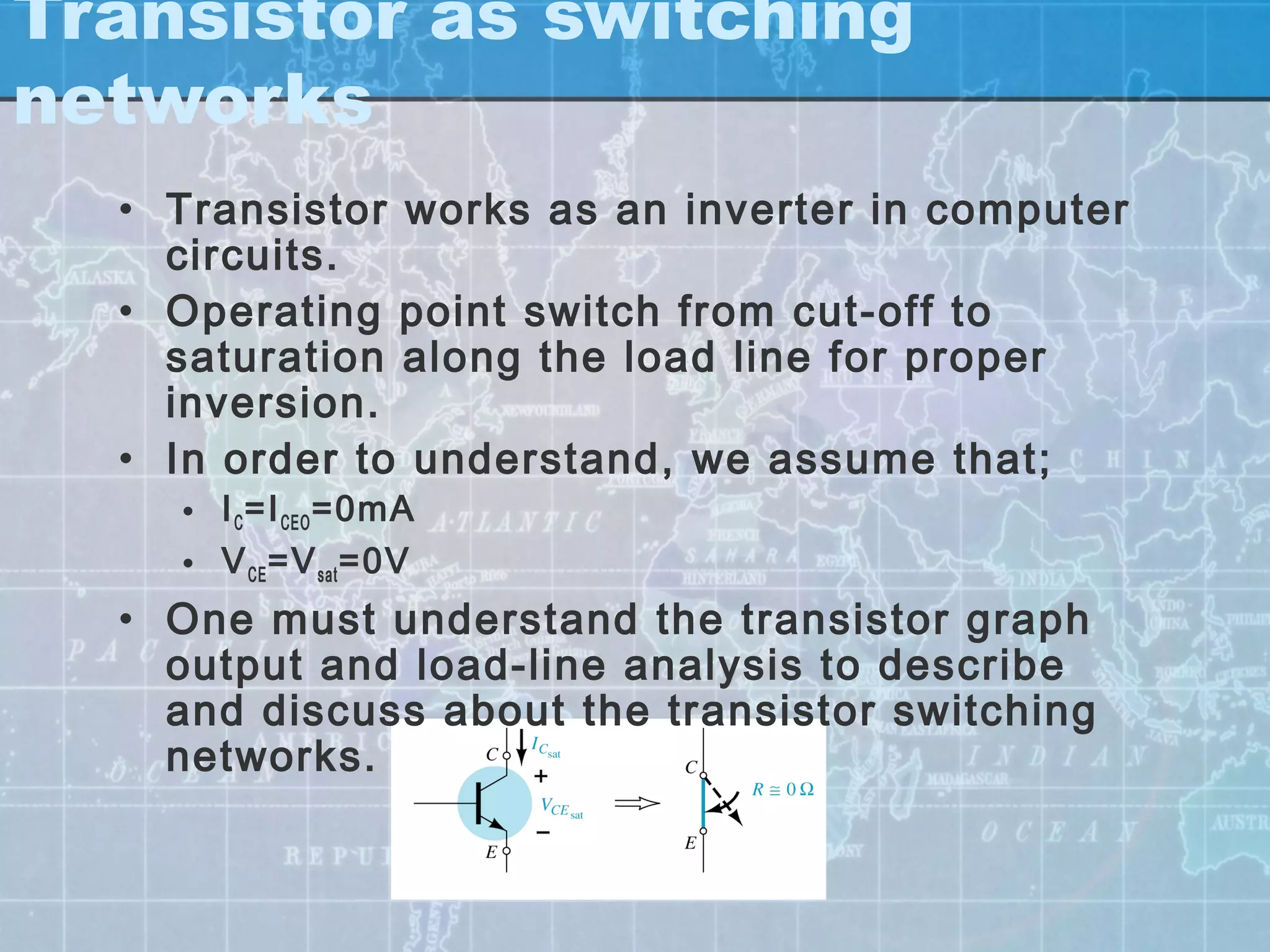 Transistor as switching
networks
  • Transistor works as an inverter in computer
    circuits.
  • Operating point switch from cut-off to
    saturation along the load line for proper
    inversion.
  • In order to understand, we assume that;
    • I C =I CEO =0mA
    • V CE =V sat =0V
  • One must understand the transistor graph
    output and load-line analysis to describe
    and discuss about the transistor switching
    networks.
 