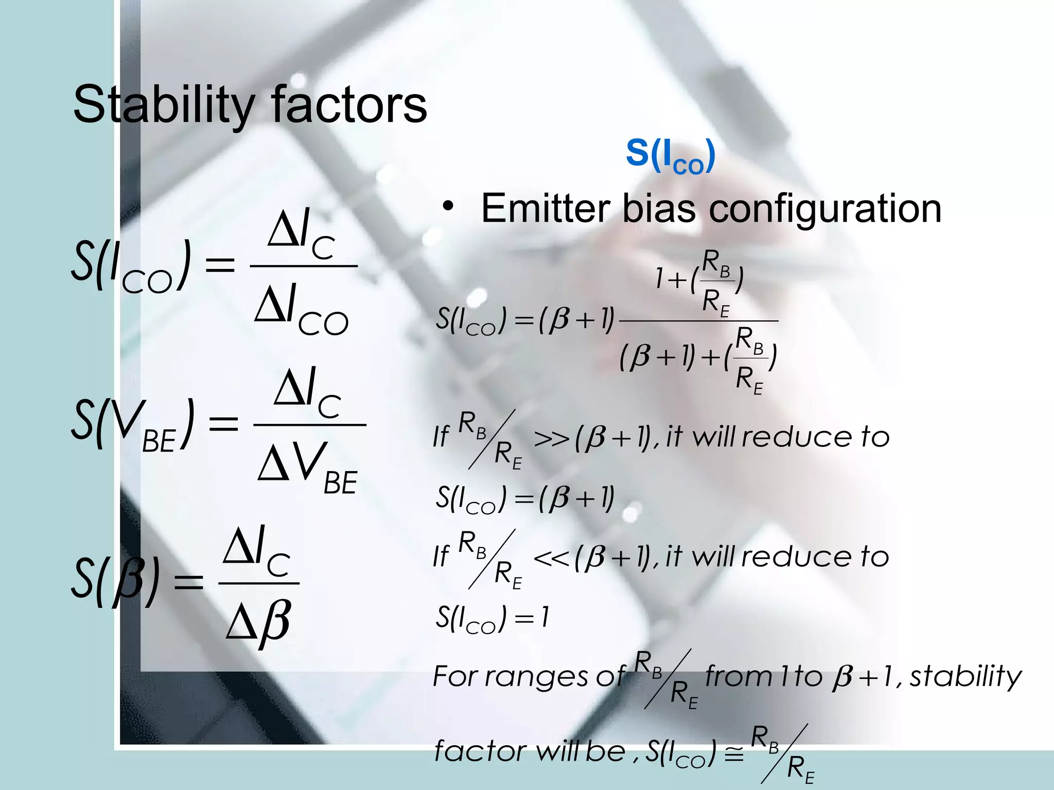 Stability factors
                                         S(ICO)
                    • Emitter bias configuration
          ∆IC
S(ICO ) =                                    RB
                                           1+ ( )
          ∆ICO      S(ICO ) = (β + 1)
                                             RE
                                                R
                                     (β + 1 + ( B )
                                           )
          ∆IC                                   RE
S(VBE ) =           If RB          >> (β + 1 it will reduce to
                                            ),
          ∆VBE                RE
                    S(ICO ) = (β + 1)
        ∆IC         If
                         RB
                                   << (β + 1 it will reduce to
                                            ),
S(β ) =                       RE
        ∆β          S(ICO ) = 1

                    For ranges of RB              from 1to β + 1, stability
                                             RE
                                                     RB
                    factor will be , S(ICO ) ≅
                                                          RE
 