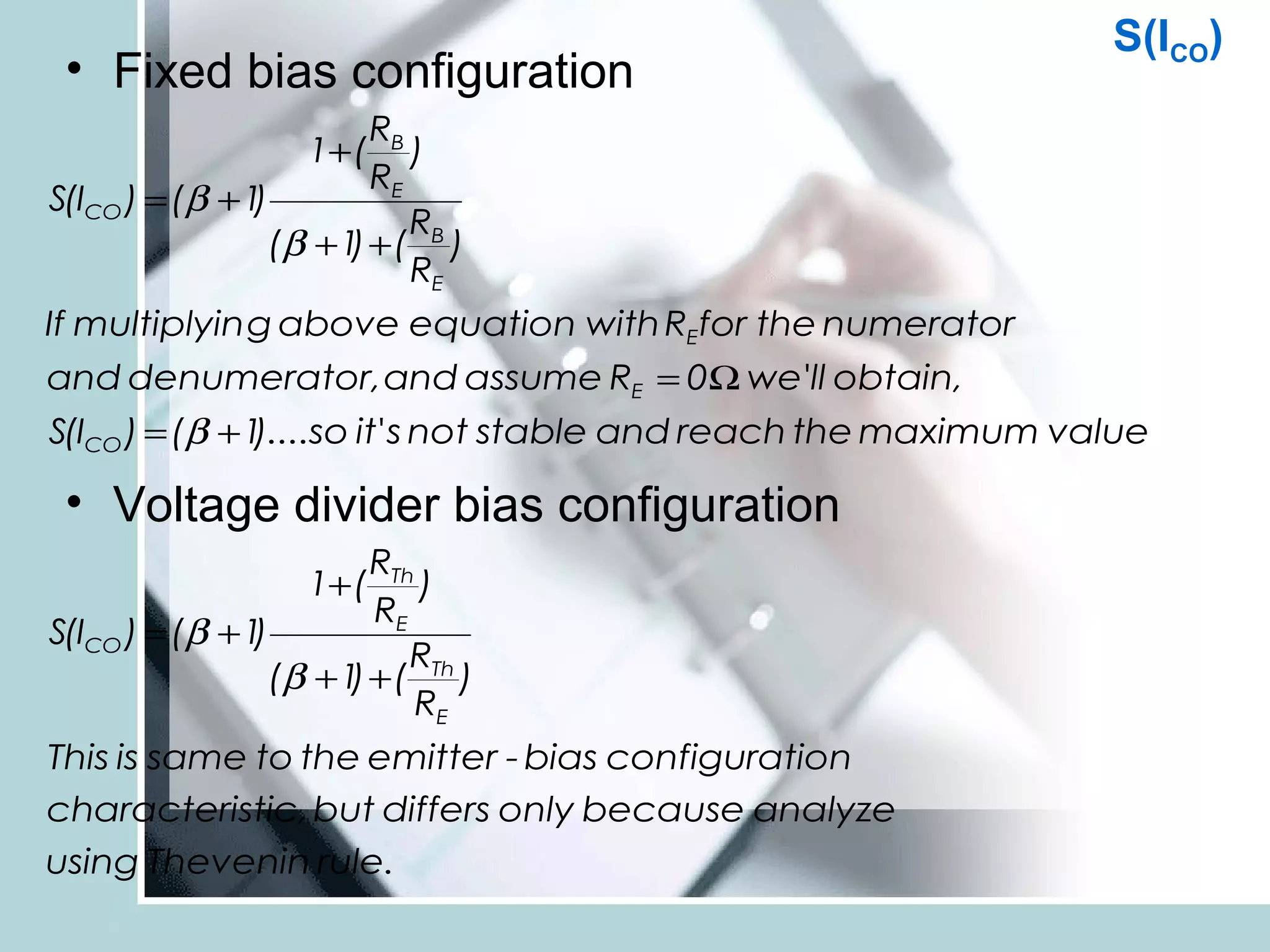 S(ICO)
 • Fixed bias configuration
                         RB
                   1+ ( )
                         RE
S(ICO ) = (β + 1)
                            R
                 (β + 1 + ( B )
                       )
                            RE
If multiplyin g above equation with REfor the numerator
and denumerator, and assume RE = 0Ω we'll obtain,
S(ICO ) = (β + 1 so it' s not stable and reach the maximum value
                )....

 • Voltage divider bias configuration
                         RTh
                   1+ (      )
                         RE
S(ICO ) = (β + 1)
                            R
                 (β + 1 + ( Th )
                       )
                            RE
This is same to the emitter - bias configuration
characteristic, but differs only because analyze
using Thevenin rule.
 