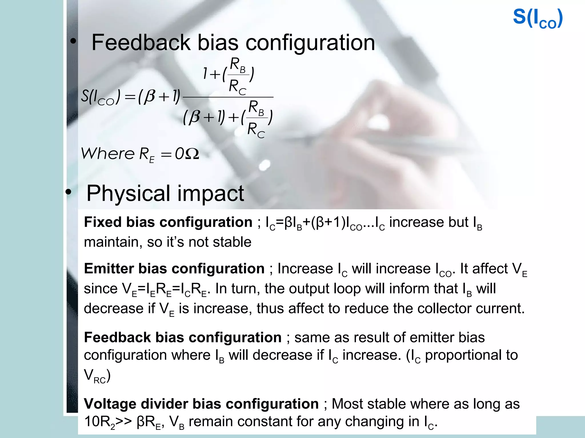 S(ICO)
• Feedback bias configuration
                          RB
                    1+ (     )
                          RC
 S(ICO ) = (β + 1)
                             R
                  (β + 1 + ( B )
                        )
                             RC
 Where RE = 0Ω

• Physical impact
 Fixed bias configuration ; IC=βIB+(β+1)ICO...IC increase but IB
 maintain, so it’s not stable
 Emitter bias configuration ; Increase IC will increase ICO. It affect VE
 since VE=IERE=ICRE. In turn, the output loop will inform that IB will
 decrease if VE is increase, thus affect to reduce the collector current.
 Feedback bias configuration ; same as result of emitter bias
 configuration where IB will decrease if IC increase. (IC proportional to
 VRC)
 Voltage divider bias configuration ; Most stable where as long as
 10R2>> βRE, VB remain constant for any changing in IC.
 