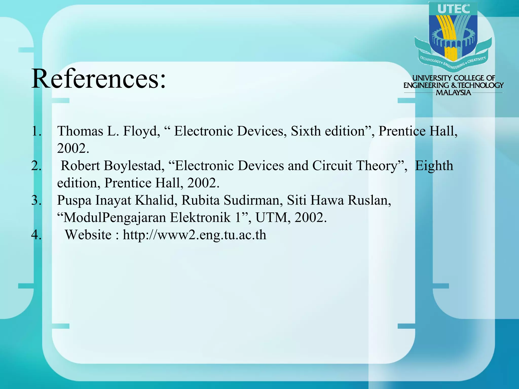 References:
1.   Thomas L. Floyd, “ Electronic Devices, Sixth edition”, Prentice Hall,
     2002.
2.    Robert Boylestad, “Electronic Devices and Circuit Theory”, Eighth
     edition, Prentice Hall, 2002.
3.   Puspa Inayat Khalid, Rubita Sudirman, Siti Hawa Ruslan,
     “ModulPengajaran Elektronik 1”, UTM, 2002.
4.    Website : http://www2.eng.tu.ac.th
 