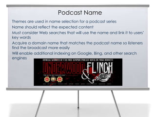 Podcast Name
Themes are used in name selection for a podcast series
Name should reflect the expected content
Must consider Web searches that will use the name and link it to users’
key words
Acquire a domain name that matches the podcast name so listeners
find the broadcast more easily
Will enable additional indexing on Google, Bing, and other search
engines
 
