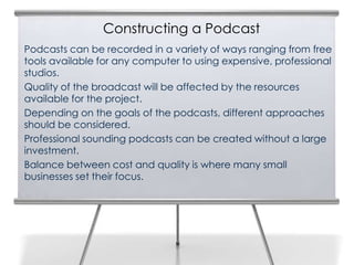 Constructing a Podcast
Podcasts can be recorded in a variety of ways ranging from free
tools available for any computer to using expensive, professional
studios.
Quality of the broadcast will be affected by the resources
available for the project.
Depending on the goals of the podcasts, different approaches
should be considered.
Professional sounding podcasts can be created without a large
investment.
Balance between cost and quality is where many small
businesses set their focus.
 