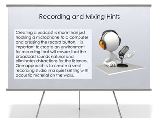 Recording and Mixing Hints

Creating a podcast is more than just
hooking a microphone to a computer
and pressing the record button. It is
important to create an environment
for recording that will ensure that the
broadcast sounds natural and
eliminates distractions for the listeners.
One approach is to create a small
recording studio in a quiet setting with
acoustic material on the walls.
 