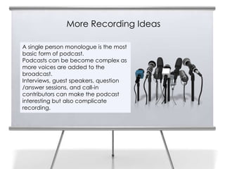 More Recording Ideas

A single person monologue is the most
basic form of podcast.
Podcasts can be become complex as
more voices are added to the
broadcast.
Interviews, guest speakers, question
/answer sessions, and call-in
contributors can make the podcast
interesting but also complicate
recording.
 