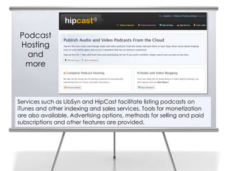 Podcast
Hosting
  and
 more



Services such as LibSyn and HipCast facilitate listing podcasts on
iTunes and other indexing and sales services. Tools for monetization
are also available. Advertising options, methods for selling and paid
subscriptions and other features are provided.
 