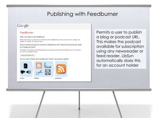 Publishing with Feedburner


                  Permits a user to publish
                  a blog or podcast URL.
                  This makes the podcast
                  available for subscription
                  using any newsreader or
                  feed reader. LibSyn
                  automatically does this
                  for an account holder
 