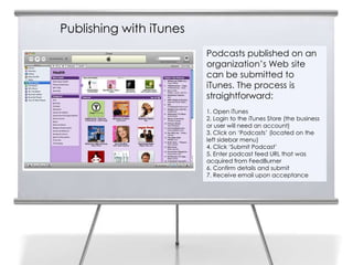 Publishing with iTunes
                         Podcasts published on an
                         organization’s Web site
                         can be submitted to
                         iTunes. The process is
                         straightforward:
                         1. Open iTunes
                         2. Login to the iTunes Store (the business
                         or user will need an account)
                         3. Click on ‘Podcasts’ (located on the
                         left sidebar menu)
                         4. Click ‘Submit Podcast’
                         5. Enter podcast feed URL that was
                         acquired from FeedBurner
                         6. Confirm details and submit
                         7. Receive email upon acceptance
 