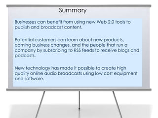 Summary
Businesses can benefit from using new Web 2.0 tools to
publish and broadcast content.

Potential customers can learn about new products,
coming business changes, and the people that run a
company by subscribing to RSS feeds to receive blogs and
podcasts.

New technology has made it possible to create high
quality online audio broadcasts using low cost equipment
and software.
 