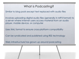 What is Podcasting?
3   Similar to blog posts except text replaced with audio files

    Involves uploading digital audio files (generally in MP3 format) to
    a server where Internet users access material from an audio
    player, mobile device, or computer

    Uses XML format to ensure cross-platform compatibility

    Can be syndicated and published using RSS technology

    Web infrastructure has grown up around podcasting
 