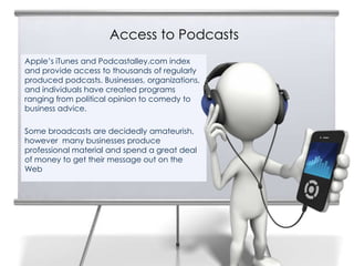 Access to Podcasts
4
    Apple’s iTunes and Podcastalley.com index
    and provide access to thousands of regularly
    produced podcasts. Businesses, organizations,
    and individuals have created programs
    ranging from political opinion to comedy to
    business advice.

    Some broadcasts are decidedly amateurish,
    however many businesses produce
    professional material and spend a great deal
    of money to get their message out on the
    Web
 