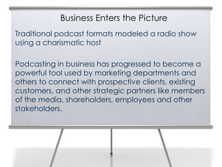 Business Enters the Picture
Traditional podcast formats modeled a radio show
using a charismatic host

Podcasting in business has progressed to become a
powerful tool used by marketing departments and
others to connect with prospective clients, existing
customers, and other strategic partners like members
of the media, shareholders, employees and other
stakeholders.
 