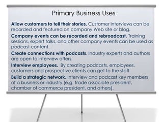 Primary Business Uses
Allow customers to tell their stories. Customer interviews can be
recorded and featured on company Web site or blog.
Company events can be recorded and rebroadcast. Training
sessions, expert talks, and other company events can be used as
podcast content.
Create connections with podcasts. Industry experts and authors
are open to interview offers.
Interview employees. By creating podcasts, employees,
customers and prospective clients can get to the staff
Build a strategic network. Interview and podcast key members
of a business or industry (e.g. trade associate president,
chamber of commerce president, and others).
 