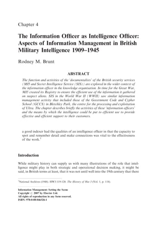 Chapter 4

The Information Ofﬁcer as Intelligence Ofﬁcer:
Aspects of Information Management in British
Military Intelligence 1909–1945
Rodney M. Brunt

                                            ABSTRACT
      The function and activities of the ‘documentalists’ of the British security services
      (MI5 and Secret Intelligence Service (SIS)) are explored in the wider context of
      the information ofﬁcer in the knowledge organisation. In time for the Great War,
      MI5 created its Registry to ensure the efﬁcient use of the information it gathered
      on suspect aliens. SIS in the World War II (WWII) saw similar information
      management activity that included those of the Government Code and Cypher
      School (GCCS) in Bletchley Park, the centre for the processing and exploitation
      of Ultra. The chapter describes brieﬂy the activities of these ‘information ofﬁcers’
      and the means by which the intelligence could be put to efﬁcient use to provide
      effective and efﬁcient support to their customers.



      a good indexer had the qualities of an intelligence ofﬁcer in that the capacity to
      spot and remember detail and make connections was vital to the effectiveness
      of the work.1



Introduction

While military history can supply us with many illustrations of the role that intel-
ligence might play in both strategic and operational decision making, it might be
said, in British terms at least, that it was not until well into the 19th century that there

1
    National Archives (1948). HW3/119-120. The History of Hut 3 (Vol. 1, p. 118).


Information Management: Setting the Scene
Copyright r 2007 by Elsevier Ltd.
All rights of reproduction in any form reserved.
ISBN: 978-0-08-046326-1
 