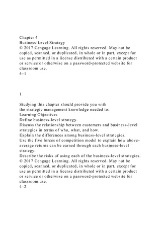 Chapter 4
Business-Level Strategy
© 2017 Cengage Learning. All rights reserved. May not be
copied, scanned, or duplicated, in whole or in part, except for
use as permitted in a license distributed with a certain product
or service or otherwise on a password-protected website for
classroom use.
4–1
1
Studying this chapter should provide you with
the strategic management knowledge needed to:
Learning Objectives
Define business-level strategy.
Discuss the relationship between customers and business-level
strategies in terms of who, what, and how.
Explain the differences among business-level strategies.
Use the five forces of competition model to explain how above-
average returns can be earned through each business-level
strategy.
Describe the risks of using each of the business-level strategies.
© 2017 Cengage Learning. All rights reserved. May not be
copied, scanned, or duplicated, in whole or in part, except for
use as permitted in a license distributed with a certain product
or service or otherwise on a password-protected website for
classroom use.
4–2
 