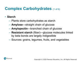 Copyright © 2020 Pearson Education, Inc. All Rights Reserved
Complex Carbohydrates (1 of 6)
• Starch
– Plants store carbohydrates as starch
– Amylose—straight chain of glucose
– Amylopectin—branched chain of glucose
– Resistant starch (fiber)—glucose molecules linked
by beta bonds are largely indigestible
– Sources: grains, legumes, fruits, and vegetables
 