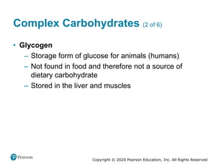 Copyright © 2020 Pearson Education, Inc. All Rights Reserved
Complex Carbohydrates (2 of 6)
• Glycogen
– Storage form of glucose for animals (humans)
– Not found in food and therefore not a source of
dietary carbohydrate
– Stored in the liver and muscles
 