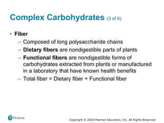 Copyright © 2020 Pearson Education, Inc. All Rights Reserved
Complex Carbohydrates (3 of 6)
• Fiber
– Composed of long polysaccharide chains
– Dietary fibers are nondigestible parts of plants
– Functional fibers are nondigestible forms of
carbohydrates extracted from plants or manufactured
in a laboratory that have known health benefits
– Total fiber = Dietary fiber + Functional fiber
 