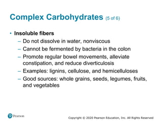 Copyright © 2020 Pearson Education, Inc. All Rights Reserved
Complex Carbohydrates (5 of 6)
• Insoluble fibers
– Do not dissolve in water, nonviscous
– Cannot be fermented by bacteria in the colon
– Promote regular bowel movements, alleviate
constipation, and reduce diverticulosis
– Examples: lignins, cellulose, and hemicelluloses
– Good sources: whole grains, seeds, legumes, fruits,
and vegetables
 