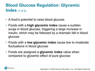 Copyright © 2020 Pearson Education, Inc. All Rights Reserved
Blood Glucose Regulation: Glycemic
Index (1 of 2)
• A food’s potential to raise blood glucose
• Foods with a high glycemic index cause a sudden
surge in blood glucose, triggering a large increase in
insulin, which may be followed by a dramatic fall in blood
glucose
• Foods with a low glycemic index cause low to moderate
fluctuations in blood glucose
• Foods are assigned a glycemic index value when
compared to glycemic effect of pure glucose
 