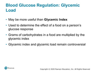 Copyright © 2020 Pearson Education, Inc. All Rights Reserved
Blood Glucose Regulation: Glycemic
Load
• May be more useful than Glycemic Index
• Used to determine the effect of a food on a person’s
glucose response
• Grams of carbohydrates in a food are multiplied by the
glycemic index
• Glycemic index and glycemic load remain controversial
 