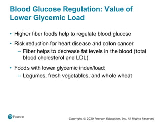 Copyright © 2020 Pearson Education, Inc. All Rights Reserved
Blood Glucose Regulation: Value of
Lower Glycemic Load
• Higher fiber foods help to regulate blood glucose
• Risk reduction for heart disease and colon cancer
– Fiber helps to decrease fat levels in the blood (total
blood cholesterol and LDL)
• Foods with lower glycemic index/load:
– Legumes, fresh vegetables, and whole wheat
 