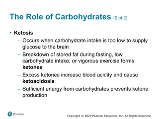 Copyright © 2020 Pearson Education, Inc. All Rights Reserved
The Role of Carbohydrates (2 of 2)
• Ketosis
– Occurs when carbohydrate intake is too low to supply
glucose to the brain
– Breakdown of stored fat during fasting, low
carbohydrate intake, or vigorous exercise forms
ketones
– Excess ketones increase blood acidity and cause
ketoacidosis
– Sufficient energy from carbohydrates prevents ketone
production
 