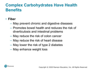 Copyright © 2020 Pearson Education, Inc. All Rights Reserved
Complex Carbohydrates Have Health
Benefits
• Fiber
– May prevent chronic and digestive diseases
– Promotes bowel health and reduces the risk of
diverticulosis and intestinal problems
– May reduce the risk of colon cancer
– May reduce the risk of heart disease
– May lower the risk of type 2 diabetes
– May enhance weight loss
 