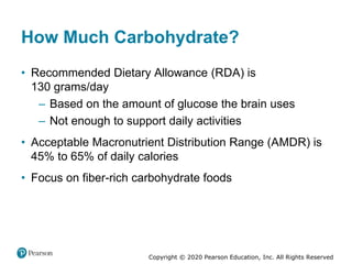 Copyright © 2020 Pearson Education, Inc. All Rights Reserved
How Much Carbohydrate?
• Recommended Dietary Allowance (RDA) is
130 grams/day
– Based on the amount of glucose the brain uses
– Not enough to support daily activities
• Acceptable Macronutrient Distribution Range (AMDR) is
45% to 65% of daily calories
• Focus on fiber-rich carbohydrate foods
 