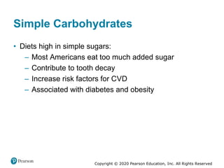 Copyright © 2020 Pearson Education, Inc. All Rights Reserved
Simple Carbohydrates
• Diets high in simple sugars:
– Most Americans eat too much added sugar
– Contribute to tooth decay
– Increase risk factors for CVD
– Associated with diabetes and obesity
 