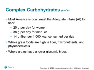 Copyright © 2020 Pearson Education, Inc. All Rights Reserved
Complex Carbohydrates (6 of 6)
• Most Americans don’t meet the Adequate Intake (AI) for
fiber:
– 25 gram per day for women
– 38 gram per day for men, or
– 14 gram fiber per 1,000 kilocalorie consumed per day
• Whole grain foods are high in fiber, micronutrients, and
phytochemicals
• Whole grains have a lower glycemic index
 