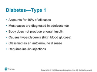 Copyright © 2020 Pearson Education, Inc. All Rights Reserved
Diabetes—Type 1
• Accounts for 10% of all cases
• Most cases are diagnosed in adolescence
• Body does not produce enough insulin
• Causes hyperglycemia (high blood glucose)
• Classified as an autoimmune disease
• Requires insulin injections
 